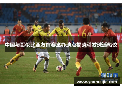 中国与哥伦比亚友谊赛举办地点揭晓引发球迷热议