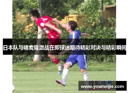 日本队与喀麦隆激战在即球迷期待精彩对决与精彩瞬间